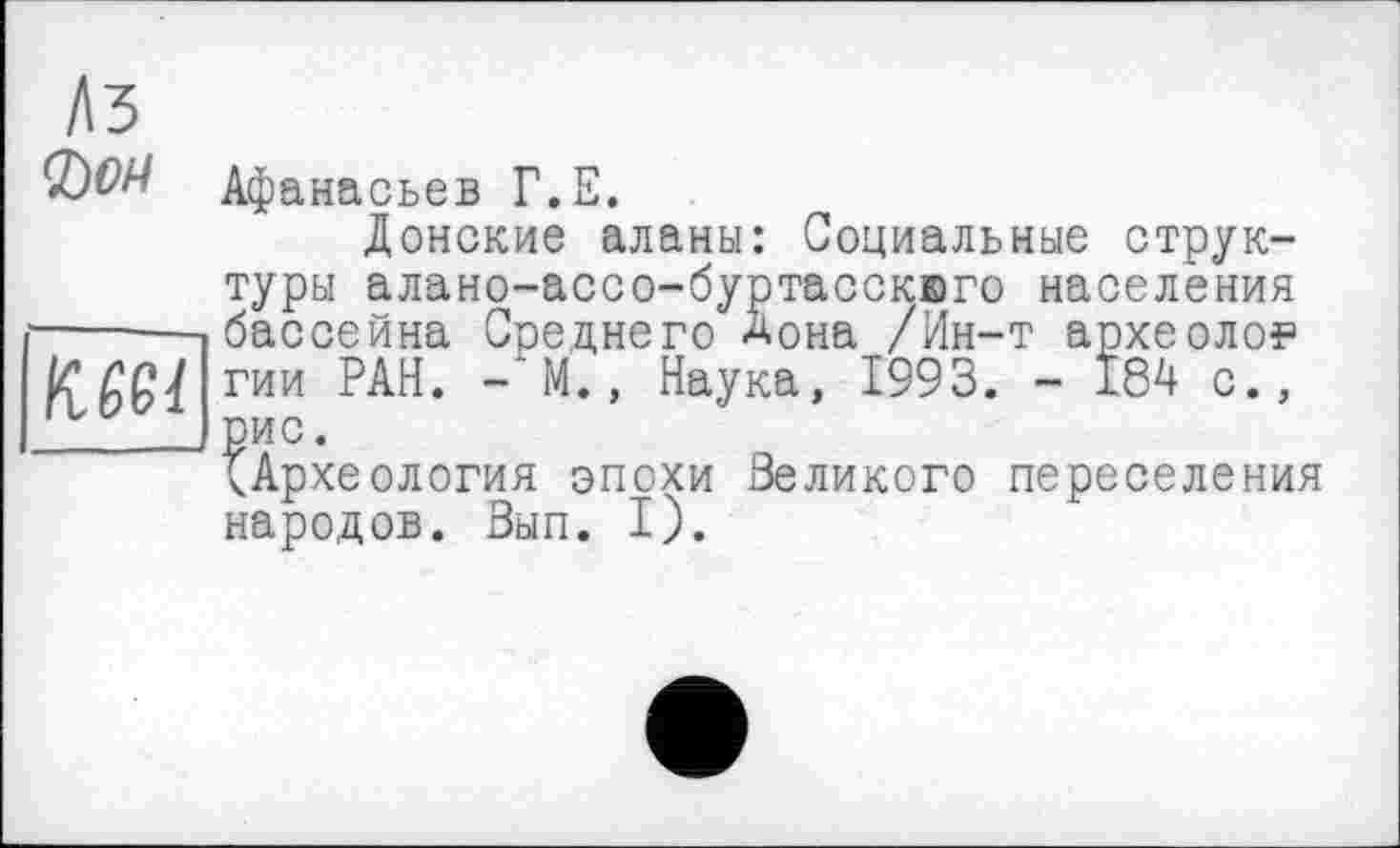 ﻿Лз

SW Афана сьев Г.Е.
Донские аланы: Социальные структуры алано-ассо-буртасскего населения бассейна Среднего Дона /Ин-т археолог гии РАН. — 'M., Наука, 1993. - 184 с., рис.
^Археология эпохи великого переселения народов. Зып. I).